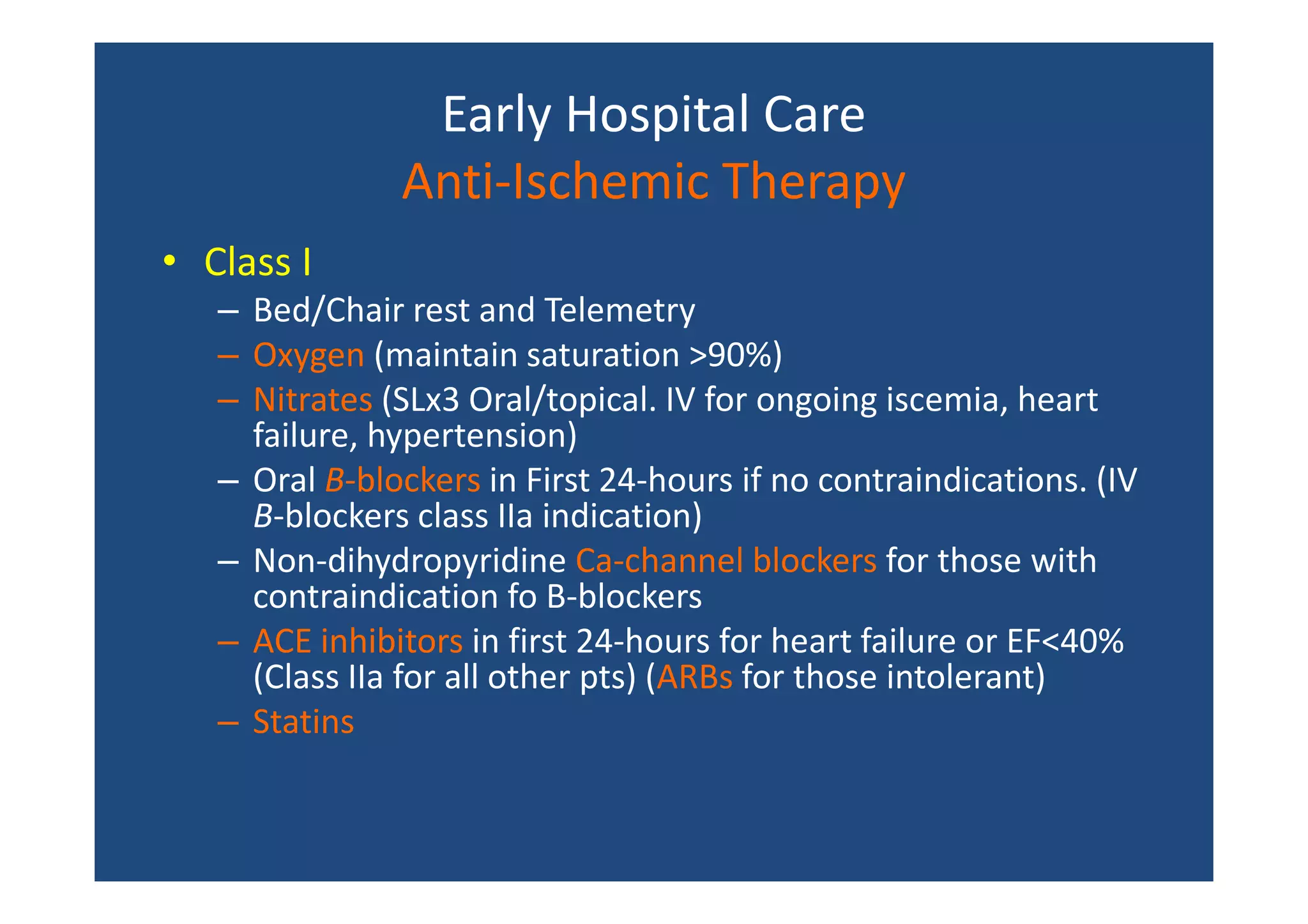 Early Hospital Care
Anti-Ischemic Therapy
• Class I
– Bed/Chair rest and Telemetry
– Oxygen (maintain saturation >90%)
– Nitrates (SLx3 Oral/topical. IV for ongoing iscemia, heart
failure, hypertension)
– Oral B-blockers in First 24-hours if no contraindications. (IV
B-blockers class IIa indication)
– Non-dihydropyridine Ca-channel blockers for those with
contraindication fo B-blockers
– ACE inhibitors in first 24-hours for heart failure or EF<40%
(Class IIa for all other pts) (ARBs for those intolerant)
– Statins
 
