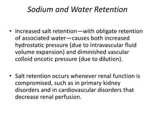 Sodium and Water Retention
• Increased salt retention—with obligate retention
of associated water—causes both increased
hydrostatic pressure (due to intravascular fluid
volume expansion) and diminished vascular
colloid oncotic pressure (due to dilution).
• Salt retention occurs whenever renal function is
compromised, such as in primary kidney
disorders and in cardiovascular disorders that
decrease renal perfusion.
 