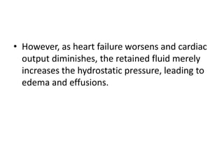 • However, as heart failure worsens and cardiac
output diminishes, the retained fluid merely
increases the hydrostatic pressure, leading to
edema and effusions.
 