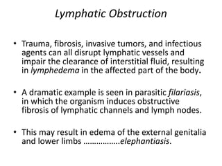 Lymphatic Obstruction
• Trauma, fibrosis, invasive tumors, and infectious
agents can all disrupt lymphatic vessels and
impair the clearance of interstitial fluid, resulting
in lymphedema in the affected part of the body.
• A dramatic example is seen in parasitic filariasis,
in which the organism induces obstructive
fibrosis of lymphatic channels and lymph nodes.
• This may result in edema of the external genitalia
and lower limbs ……………..elephantiasis.
 