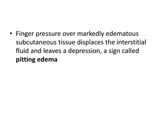 • Finger pressure over markedly edematous
subcutaneous tissue displaces the interstitial
fluid and leaves a depression, a sign called
pitting edema
 