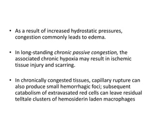 • As a result of increased hydrostatic pressures,
congestion commonly leads to edema.
• In long-standing chronic passive congestion, the
associated chronic hypoxia may result in ischemic
tissue injury and scarring.
• In chronically congested tissues, capillary rupture can
also produce small hemorrhagic foci; subsequent
catabolism of extravasated red cells can leave residual
telltale clusters of hemosiderin laden macrophages
 