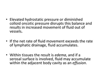 • Elevated hydrostatic pressure or diminished
colloid oncotic pressure disrupts this balance and
results in increased movement of fluid out of
vessels.
• If the net rate of fluid movement exceeds the rate
of lymphatic drainage, fluid accumulates.
• Within tissues the result is edema, and if a
serosal surface is involved, fluid may accumulate
within the adjacent body cavity as an effusion.
 