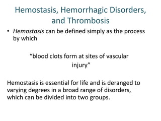 Hemostasis, Hemorrhagic Disorders,
and Thrombosis
• Hemostasis can be defined simply as the process
by which
“blood clots form at sites of vascular
injury”
Hemostasis is essential for life and is deranged to
varying degrees in a broad range of disorders,
which can be divided into two groups.
 