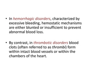 • In hemorrhagic disorders, characterized by
excessive bleeding, hemostatic mechanisms
are either blunted or insufficient to prevent
abnormal blood loss.
• By contrast, in thrombotic disorders blood
clots (often referred to as thrombi) form
within intact blood vessels or within the
chambers of the heart.
 