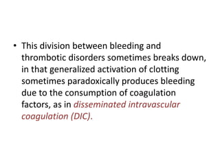 • This division between bleeding and
thrombotic disorders sometimes breaks down,
in that generalized activation of clotting
sometimes paradoxically produces bleeding
due to the consumption of coagulation
factors, as in disseminated intravascular
coagulation (DIC).
 