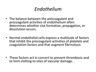 Endothelium
• The balance between the anticoagulant and
procoagulant activities of endothelium often
determines whether clot formation, propagation, or
dissolution occurs.
• Normal endothelial cells express a multitude of factors
that inhibit the procoagulant activities of platelets and
coagulation factors and that augment fibrinolysis
• These factors act in concert to prevent thrombosis and
to limit clotting to sites of vascular damage.
 