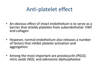 Anti-platelet effect
• An obvious effect of intact endothelium is to serve as a
barrier that shields platelets from subendothelial VWF
and collagen
• However, normal endothelium also releases a number
of factors that inhibit platelet activation and
aggregation.
• Among the most important are prostacyclin (PGI2),
nitric oxide (NO), and adenosine diphosphatase
 