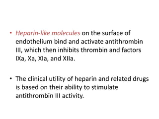 • Heparin-like molecules on the surface of
endothelium bind and activate antithrombin
III, which then inhibits thrombin and factors
IXa, Xa, XIa, and XIIa.
• The clinical utility of heparin and related drugs
is based on their ability to stimulate
antithrombin III activity.
 