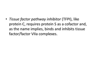 • Tissue factor pathway inhibitor (TFPI), like
protein C, requires protein S as a cofactor and,
as the name implies, binds and inhibits tissue
factor/factor VIIa complexes.
 