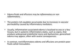 • Edema fluids and effusions may be inflammatory or non
inflammatory .
• The protein-rich exudates accumulate due to increases in vascular
permeability caused by inflammatory mediators.
• Usually, inflammation-associated edema is localized to one or a few
tissues, but in systemic inflammatory states, such as sepsis, that
produce widespread endothelial injury and dysfunction, generalized
edema may appear, often with severe consequences.
• In contrast, noninflammatory edema and effusions are protein-poor
fluids called transudates.
 