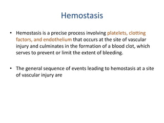 Hemostasis
• Hemostasis is a precise process involving platelets, clotting
factors, and endothelium that occurs at the site of vascular
injury and culminates in the formation of a blood clot, which
serves to prevent or limit the extent of bleeding.
• The general sequence of events leading to hemostasis at a site
of vascular injury are
 