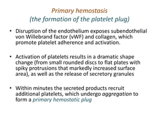 Primary hemostasis
(the formation of the platelet plug)
• Disruption of the endothelium exposes subendothelial
von Willebrand factor (vWF) and collagen, which
promote platelet adherence and activation.
• Activation of platelets results in a dramatic shape
change (from small rounded discs to flat plates with
spiky protrusions that markedly increased surface
area), as well as the release of secretory granules
• Within minutes the secreted products recruit
additional platelets, which undergo aggregation to
form a primary hemostatic plug
 