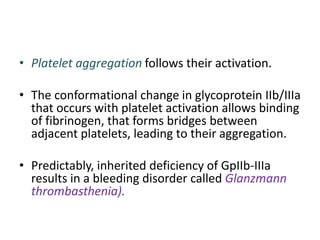 • Platelet aggregation follows their activation.
• The conformational change in glycoprotein IIb/IIIa
that occurs with platelet activation allows binding
of fibrinogen, that forms bridges between
adjacent platelets, leading to their aggregation.
• Predictably, inherited deficiency of GpIIb-IIIa
results in a bleeding disorder called Glanzmann
thrombasthenia).
 