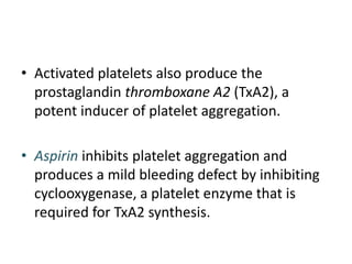 • Activated platelets also produce the
prostaglandin thromboxane A2 (TxA2), a
potent inducer of platelet aggregation.
• Aspirin inhibits platelet aggregation and
produces a mild bleeding defect by inhibiting
cyclooxygenase, a platelet enzyme that is
required for TxA2 synthesis.
 