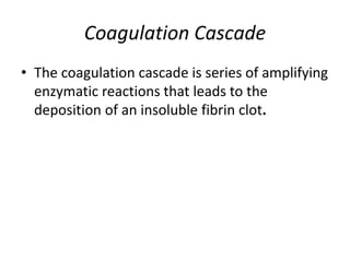 Coagulation Cascade
• The coagulation cascade is series of amplifying
enzymatic reactions that leads to the
deposition of an insoluble fibrin clot.
 