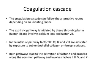 Coagulation cascade
• The coagulation cascade can follow the alternative routes
depending on an initiating factor
• The extrinsic pathway is initiated by tissue thromboplastin
(factor III) and involves calcium ions and factor VII.
• In the intrinsic pathway factor XII, XI, IX and VIII are activated
by exposure to sub endothelial collagen or foreign surfaces.
• Both pathways lead to the activation of factor X and proceed
along the common pathway and involves factors I, II, V, and X.
 