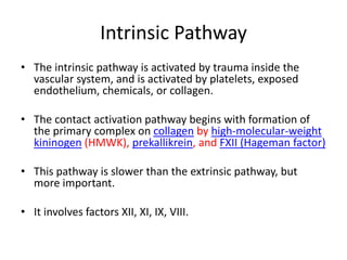 Intrinsic Pathway
• The intrinsic pathway is activated by trauma inside the
vascular system, and is activated by platelets, exposed
endothelium, chemicals, or collagen.
• The contact activation pathway begins with formation of
the primary complex on collagen by high-molecular-weight
kininogen (HMWK), prekallikrein, and FXII (Hageman factor)
• This pathway is slower than the extrinsic pathway, but
more important.
• It involves factors XII, XI, IX, VIII.
 