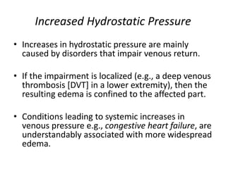 Increased Hydrostatic Pressure
• Increases in hydrostatic pressure are mainly
caused by disorders that impair venous return.
• If the impairment is localized (e.g., a deep venous
thrombosis [DVT] in a lower extremity), then the
resulting edema is confined to the affected part.
• Conditions leading to systemic increases in
venous pressure e.g., congestive heart failure, are
understandably associated with more widespread
edema.
 