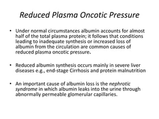 Reduced Plasma Oncotic Pressure
• Under normal circumstances albumin accounts for almost
half of the total plasma protein; it follows that conditions
leading to inadequate synthesis or increased loss of
albumin from the circulation are common causes of
reduced plasma oncotic pressure.
• Reduced albumin synthesis occurs mainly in severe liver
diseases e.g., end-stage Cirrhosis and protein malnutrition
• An important cause of albumin loss is the nephrotic
syndrome in which albumin leaks into the urine through
abnormally permeable glomerular capillaries.
 