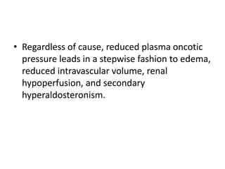 • Regardless of cause, reduced plasma oncotic
pressure leads in a stepwise fashion to edema,
reduced intravascular volume, renal
hypoperfusion, and secondary
hyperaldosteronism.
 