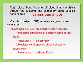 •Distribution of CO into different body tissues:
1.Pressure difference of different parts of the
body
Pressure ↑ → Blood Flow ↑
2.Resistance of specific blood vessels to
blood flow
Resistance ↑ → Blood Flow ↓
Total blood flow: Volume of blood that circulates
through the systemic and pulmonary blood vessels
each minute → •Cardiac Output (CO)
•Cardiac output (CO) = heart rate (HR) x stroke
volume (SV)
 