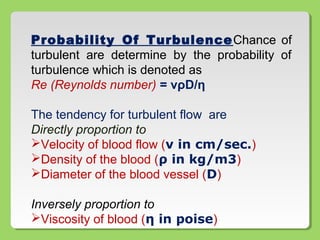 Probability Of TurbulenceChance of
turbulent are determine by the probability of
turbulence which is denoted as
Re (Reynolds number) = vρD/η
The tendency for turbulent flow are
Directly proportion to
Velocity of blood flow (v in cm/sec.)
Density of the blood (ρ in kg/m3)
Diameter of the blood vessel (D)
Inversely proportion to
Viscosity of blood (η in poise)
 