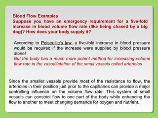 Blood Flow Examples
Suppose you have an emergency requirement for a five-fold
increase in blood volume flow rate (like being chased by a big
dog)? How does your body supply it?
According to Poiseuille's law, a five-fold increase in blood pressure
would be required if the increase were supplied by blood pressure
alone!
But the body has a much more potent method for increasing volume
flow rate in the vasodilatation of the small vessels called arterioles
Since the smaller vessels provide most of the resistance to flow, the
arterioles in their position just prior to the capillaries can provide a major
controlling influence on the volume flow rate. This system of small
vessels can constrict flow to one part of the body while enhancing the
flow to another to meet changing demands for oxygen and nutrient.
 