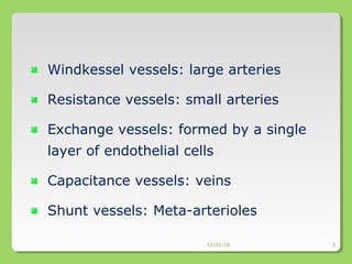  Windkessel vessels: large arteries
 Resistance vessels: small arteries
 Exchange vessels: formed by a single
layer of endothelial cells
 Capacitance vessels: veins
 Shunt vessels: Meta-arterioles
12/21/16 5
 