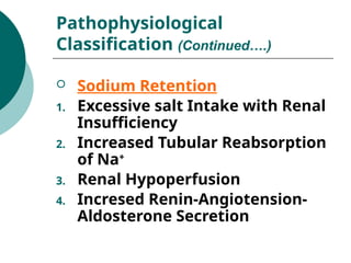  Sodium Retention
1. Excessive salt Intake with Renal
Insufficiency
2. Increased Tubular Reabsorption
of Na+
3. Renal Hypoperfusion
4. Incresed Renin-Angiotension-
Aldosterone Secretion
Pathophysiological
Classification (Continued….)
 