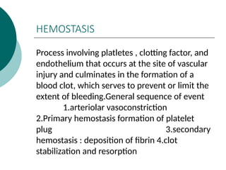 HEMOSTASIS
Process involving platletes , clotting factor, and
endothelium that occurs at the site of vascular
injury and culminates in the formation of a
blood clot, which serves to prevent or limit the
extent of bleeding.General sequence of event
1.arteriolar vasoconstriction
2.Primary hemostasis formation of platelet
plug 3.secondary
hemostasis : deposition of fibrin 4.clot
stabilization and resorption
 