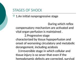 STAGES OF SHOCK
 1.An initial nonprogressive stage
During which reflex
compensatory mechanism are activated and
vital organ perfusion is maintained .
2.Progressive stage
characterized by tissue hypoperfusion and
onset of worsening circulatory and metabolic
derangement, including acidosis
3.Irreversible stage in which cellular and
tissue injury is so sever that even if the
hemodynamic defects are corrected, survival
 