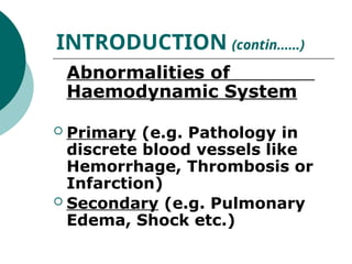 Abnormalities of
Haemodynamic System
 Primary (e.g. Pathology in
discrete blood vessels like
Hemorrhage, Thrombosis or
Infarction)
 Secondary (e.g. Pulmonary
Edema, Shock etc.)
INTRODUCTION (contin……)
 