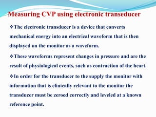 Measuring CVP using electronic transeducer
The electronic transducer is a device that converts
mechanical energy into an electrical waveform that is then
displayed on the monitor as a waveform.
These waveforms represent changes in pressure and are the
result of physiological events, such as contraction of the heart.
In order for the transducer to the supply the monitor with
information that is clinically relevant to the monitor the
transducer must be zeroed correctly and leveled at a known
reference point.
 