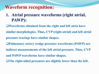 Waveform recognition:
1. Atrial pressure waveforms (right atrial,
PAWP):
Waveforms obtained from the right and left atria have
similar morphologies. Thus, CVP (right atrial) and left atrial
pressure tracings have similar shapes.
Pulmonary artery wedge pressure waveforms (PAWP) are
indirect measurements of the left atrial pressure. Thus, CVP
and PAWP waveforms have similar shapes.
The right-sided pressures are slightly lower than the left.
 