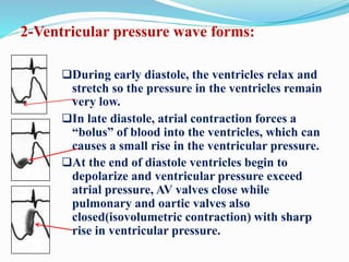 2-Ventricular pressure wave forms:
During early diastole, the ventricles relax and
stretch so the pressure in the ventricles remain
very low.
In late diastole, atrial contraction forces a
“bolus” of blood into the ventricles, which can
causes a small rise in the ventricular pressure.
At the end of diastole ventricles begin to
depolarize and ventricular pressure exceed
atrial pressure, AV valves close while
pulmonary and oartic valves also
closed(isovolumetric contraction) with sharp
rise in ventricular pressure.
 