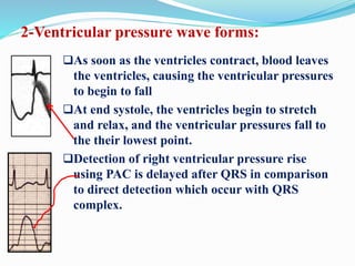 2-Ventricular pressure wave forms:
As soon as the ventricles contract, blood leaves
the ventricles, causing the ventricular pressures
to begin to fall
At end systole, the ventricles begin to stretch
and relax, and the ventricular pressures fall to
the their lowest point.
Detection of right ventricular pressure rise
using PAC is delayed after QRS in comparison
to direct detection which occur with QRS
complex.
 