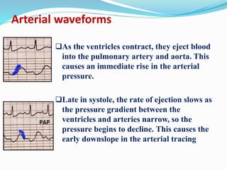 Arterial waveforms
As the ventricles contract, they eject blood
into the pulmonary artery and aorta. This
causes an immediate rise in the arterial
pressure.
Late in systole, the rate of ejection slows as
the pressure gradient between the
ventricles and arteries narrow, so the
pressure begins to decline. This causes the
early downslope in the arterial tracing
 