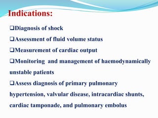 Indications:
Diagnosis of shock
Assessment of fluid volume status
Measurement of cardiac output
Monitoring and management of haemodynamically
unstable patients
Assess diagnosis of primary pulmonary
hypertension, valvular disease, intracardiac shunts,
cardiac tamponade, and pulmonary embolus
 