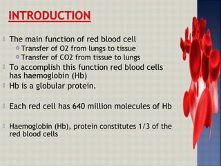  The main function of red blood cell
 Transfer of O2 from lungs to tissue
 Transfer of CO2 from tissue to lungs
 To accomplish this function red blood cells
has haemoglobin (Hb)
 Hb is a globular protein.
 Each red cell has 640 million molecules of Hb
 Haemoglobin (Hb), protein constitutes 1/3 of the
red blood cells
 