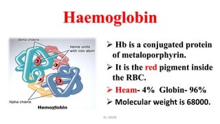 Haemoglobin
 Hb is a conjugated protein
of metaloporphyrin.
 It is the red pigment inside
the RBC.
 Heam- 4% Globin- 96%
 Molecular weight is 68000.
Dr. SAYID
 