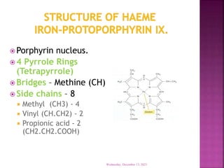  Porphyrin nucleus.
 4 Pyrrole Rings
(Tetrapyrrole)
 Bridges – Methine (CH)
 Side chains – 8
 Methyl (CH3) - 4
 Vinyl (CH.CH2) - 2
 Propionic acid - 2
(CH2.CH2.COOH)
Wednesday, December 13, 2023
 