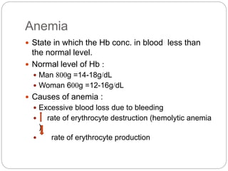 Anemia
 State in which the Hb conc. in blood less than
the normal level.
 Normal level of Hb :
 Man 800g =14-18g/dL
 Woman 600g =12-16g/dL
 Causes of anemia :
 Excessive blood loss due to bleeding
 rate of erythrocyte destruction (hemolytic anemia
)
 rate of erythrocyte production
 