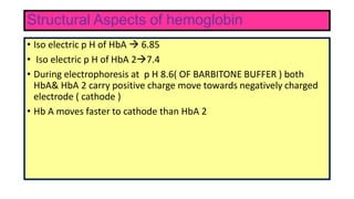 Structural Aspects of hemoglobin
• Iso electric p H of HbA  6.85
• Iso electric p H of HbA 27.4
• During electrophoresis at p H 8.6( OF BARBITONE BUFFER ) both
HbA& HbA 2 carry positive charge move towards negatively charged
electrode ( cathode )
• Hb A moves faster to cathode than HbA 2
 