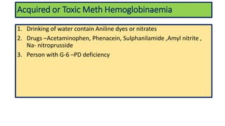 Acquired or Toxic Meth Hemoglobinaemia
1. Drinking of water contain Aniline dyes or nitrates
2. Drugs –Acetaminophen, Phenacein, Sulphanilamide ,Amyl nitrite ,
Na- nitroprusside
3. Person with G-6 –PD deficiency
 