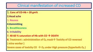 Clinical manifestation of increased CO
1. Conc of CO-Hb > 20 gm%
2.Head ache
3. Nausea
4.Vommitting
5. Breathlessness
6. Irritability
7. 40-60 % saturation of Hb with CO  DEATH
8.
 