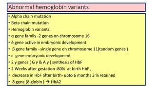Abnormal hemoglobin variants
• Alpha chain mutation
• Beta chain mutation
• Hemoglobin variants
• α gene family -2 genes on chromosome 16
• δ gene active in embryonic development
• β gene family –single gene on chromosome 11(tandom genes )
• ε gene embryonic development
• 2 γ genes ( G γ & A γ ) synthesis of HbF
• 2 Weeks after gestation -80% at birth HbF ,
• decrease in HbF after birth- upto 6 months 3 % retained
• δ gene (δ globin )  HbA2
 