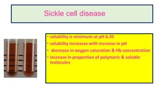 Sickle cell disease
• solubility is minimum at pH 6.35
• solubility increases with increase in pH
• decrease in oxygen saturation & Hb concentration
• increase in proportion of polymeric & soluble
molecules
 