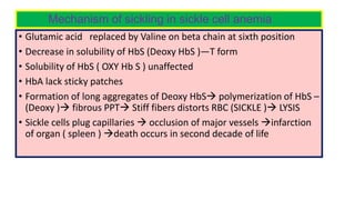 Mechanism of sickling in sickle cell anemia
• Glutamic acid replaced by Valine on beta chain at sixth position
• Decrease in solubility of HbS (Deoxy HbS )—T form
• Solubility of HbS ( OXY Hb S ) unaffected
• HbA lack sticky patches
• Formation of long aggregates of Deoxy HbS polymerization of HbS –
(Deoxy ) fibrous PPT Stiff fibers distorts RBC (SICKLE ) LYSIS
• Sickle cells plug capillaries  occlusion of major vessels infarction
of organ ( spleen ) death occurs in second decade of life
 