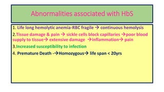 Abnormalities associated with HbS
1. Life long hemolytic anemia-RBC fragile  continuous hemolysis
2.Tissue damage & pain  sickle cells block capillaries poor blood
supply to tissue extensive damage inflammation pain
3.Increased susceptibility to infection
4. Premature Death -Homozygous life span < 20yrs
 